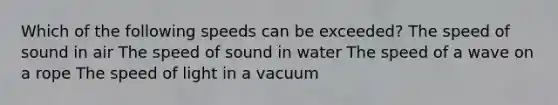 Which of the following speeds can be exceeded? The speed of sound in air The speed of sound in water The speed of a wave on a rope The speed of light in a vacuum