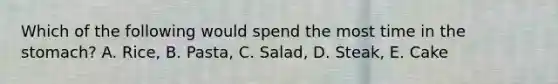 Which of the following would spend the most time in the stomach? A. Rice, B. Pasta, C. Salad, D. Steak, E. Cake