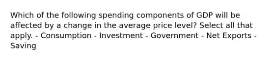 Which of the following spending components of GDP will be affected by a change in the average price level? Select all that apply. - Consumption - Investment - Government - Net Exports - Saving