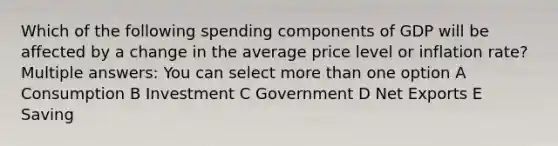 Which of the following spending components of GDP will be affected by a change in the average price level or inflation rate? Multiple answers: You can select more than one option A Consumption B Investment C Government D Net Exports E Saving