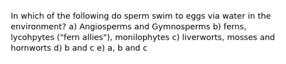 In which of the following do sperm swim to eggs via water in the environment? a) Angiosperms and Gymnosperms b) ferns, lycohpytes ("fern allies"), monilophytes c) liverworts, mosses and hornworts d) b and c e) a, b and c