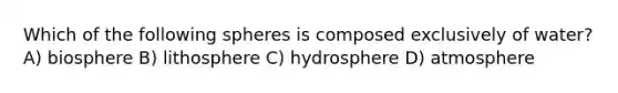 Which of the following spheres is composed exclusively of water? A) biosphere B) lithosphere C) hydrosphere D) atmosphere