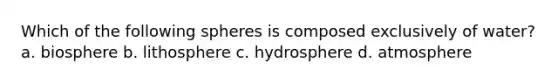 Which of the following spheres is composed exclusively of water? a. biosphere b. lithosphere c. hydrosphere d. atmosphere