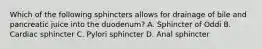 Which of the following sphincters allows for drainage of bile and pancreatic juice into the duodenum? A. Sphincter of Oddi B. Cardiac sphincter C. Pylori sphincter D. Anal sphincter