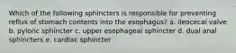 Which of the following sphincters is responsible for preventing reflux of stomach contents into the esophagus? a. ileocecal valve b. pyloric sphincter c. upper esophageal sphincter d. dual anal sphincters e. cardiac sphincter