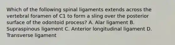 Which of the following spinal ligaments extends across the vertebral foramen of C1 to form a sling over the posterior surface of the odontoid process? A. Alar ligament B. Supraspinous ligament C. Anterior longitudinal ligament D. Transverse ligament