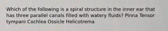 Which of the following is a spiral structure in the inner ear that has three parallel canals filled with watery fluids? Pinna Tensor tympani Cochlea Ossicle Helicotrema