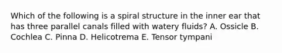 Which of the following is a spiral structure in the inner ear that has three parallel canals filled with watery fluids? A. Ossicle B. Cochlea C. Pinna D. Helicotrema E. Tensor tympani