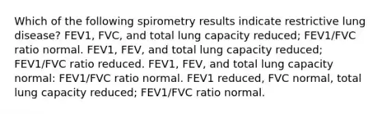 Which of the following spirometry results indicate restrictive lung disease? FEV1, FVC, and total lung capacity reduced; FEV1/FVC ratio normal. FEV1, FEV, and total lung capacity reduced; FEV1/FVC ratio reduced. FEV1, FEV, and total lung capacity normal: FEV1/FVC ratio normal. FEV1 reduced, FVC normal, total lung capacity reduced; FEV1/FVC ratio normal.