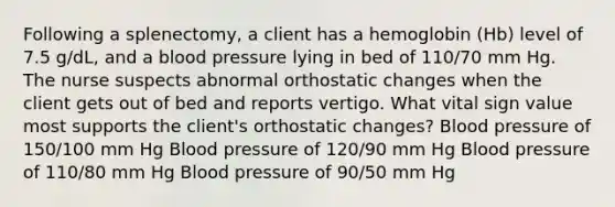 Following a splenectomy, a client has a hemoglobin (Hb) level of 7.5 g/dL, and a blood pressure lying in bed of 110/70 mm Hg. The nurse suspects abnormal orthostatic changes when the client gets out of bed and reports vertigo. What vital sign value most supports the client's orthostatic changes? Blood pressure of 150/100 mm Hg Blood pressure of 120/90 mm Hg Blood pressure of 110/80 mm Hg Blood pressure of 90/50 mm Hg