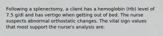 Following a splenectomy, a client has a hemoglobin (Hb) level of 7.5 g/dl and has vertigo when getting out of bed. The nurse suspects abnormal orthostatic changes. The vital sign values that most support the nurse's analysis are: