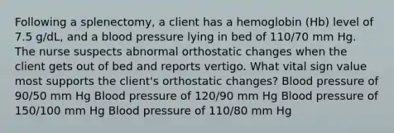 Following a splenectomy, a client has a hemoglobin (Hb) level of 7.5 g/dL, and a blood pressure lying in bed of 110/70 mm Hg. The nurse suspects abnormal orthostatic changes when the client gets out of bed and reports vertigo. What vital sign value most supports the client's orthostatic changes? Blood pressure of 90/50 mm Hg Blood pressure of 120/90 mm Hg Blood pressure of 150/100 mm Hg Blood pressure of 110/80 mm Hg