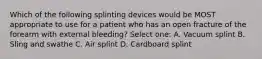 Which of the following splinting devices would be MOST appropriate to use for a patient who has an open fracture of the forearm with external bleeding? Select one: A. Vacuum splint B. Sling and swathe C. Air splint D. Cardboard splint