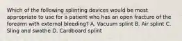 Which of the following splinting devices would be most appropriate to use for a patient who has an open fracture of the forearm with external bleeding? A. Vacuum splint B. Air splint C. Sling and swathe D. Cardboard splint