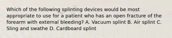 Which of the following splinting devices would be most appropriate to use for a patient who has an open fracture of the forearm with external bleeding? A. Vacuum splint B. Air splint C. Sling and swathe D. Cardboard splint