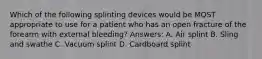 Which of the following splinting devices would be MOST appropriate to use for a patient who has an open fracture of the forearm with external bleeding? Answers: A. Air splint B. Sling and swathe C. Vacuum splint D. Cardboard splint