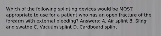 Which of the following splinting devices would be MOST appropriate to use for a patient who has an open fracture of the forearm with external bleeding? Answers: A. Air splint B. Sling and swathe C. Vacuum splint D. Cardboard splint