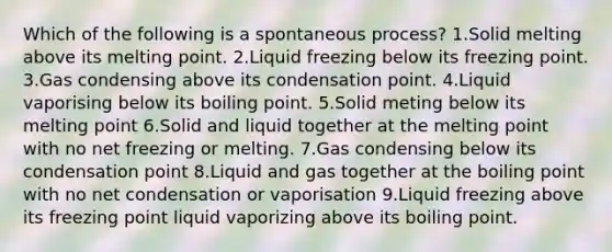 Which of the following is a spontaneous process? 1.Solid melting above its melting point. 2.Liquid freezing below its freezing point. 3.Gas condensing above its condensation point. 4.Liquid vaporising below its boiling point. 5.Solid meting below its melting point 6.Solid and liquid together at the melting point with no net freezing or melting. 7.Gas condensing below its condensation point 8.Liquid and gas together at the boiling point with no net condensation or vaporisation 9.Liquid freezing above its freezing point liquid vaporizing above its boiling point.