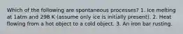 Which of the following are spontaneous processes? 1. Ice melting at 1atm and 298 K (assume only ice is initially present). 2. Heat flowing from a hot object to a cold object. 3. An iron bar rusting.