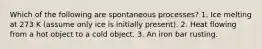 Which of the following are spontaneous processes? 1. Ice melting at 273 K (assume only ice is initially present). 2. Heat flowing from a hot object to a cold object. 3. An iron bar rusting.