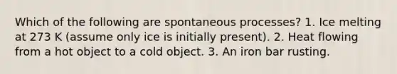 Which of the following are spontaneous processes? 1. Ice melting at 273 K (assume only ice is initially present). 2. Heat flowing from a hot object to a cold object. 3. An iron bar rusting.