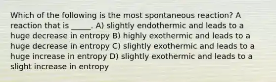 Which of the following is the most spontaneous reaction? A reaction that is _____. A) slightly endothermic and leads to a huge decrease in entropy B) highly exothermic and leads to a huge decrease in entropy C) slightly exothermic and leads to a huge increase in entropy D) slightly exothermic and leads to a slight increase in entropy