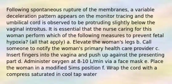 Following spontaneous rupture of the membranes, a variable deceleration pattern appears on the monitor tracing and the umbilical cord is observed to be protruding slightly below the vaginal introitus. It is essential that the nurse caring for this woman perform which of the following measures to prevent fetal hypoxia? (all that apply) a. Elevate the woman's legs b. Call someone to notify the woman's primary health care provider c. Insert fingers into the vagina and push up against the presenting part d. Administer oxygen at 8-10 L/min via a face mask e. Place the woman in a modified Sims position f. Wrap the cord with a compress saturated in cool tap water