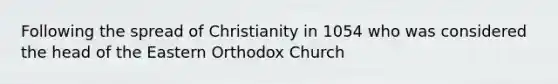 Following the spread of Christianity in 1054 who was considered the head of the Eastern Orthodox Church