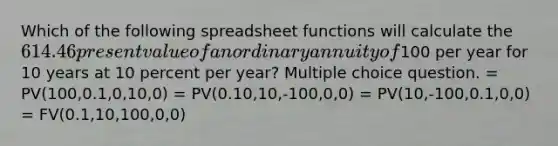 Which of the following spreadsheet functions will calculate the 614.46 present value of an ordinary annuity of100 per year for 10 years at 10 percent per year? Multiple choice question. = PV(100,0.1,0,10,0) = PV(0.10,10,-100,0,0) = PV(10,-100,0.1,0,0) = FV(0.1,10,100,0,0)