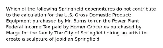 Which of the following Springfield expenditures do not contribute to the calculation for the U.S. Gross Domestic Product: Equipment purchased by Mr. Burns to run the Power Plant Federal Income Tax paid by Homer Groceries purchased by Marge for the family The City of Springfield hiring an artist to create a sculpture of Jebidiah Springfield