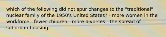 which of the following did not spur changes to the "traditional" nuclear family of the 1950's United States? - more women in the workforce - fewer children - more divorces - the spread of suburban housing