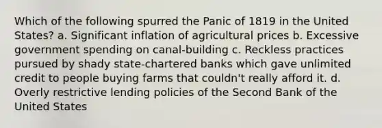 Which of the following spurred the Panic of 1819 in the United States? a. Significant inflation of agricultural prices b. Excessive government spending on canal-building c. Reckless practices pursued by shady state-chartered banks which gave unlimited credit to people buying farms that couldn't really afford it. d. Overly restrictive lending policies of the Second Bank of the United States