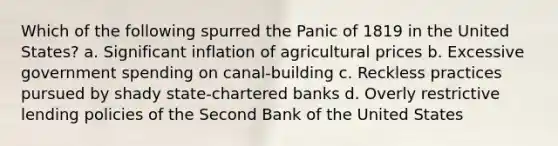 Which of the following spurred the Panic of 1819 in the United States? a. Significant inflation of agricultural prices b. Excessive government spending on canal-building c. Reckless practices pursued by shady state-chartered banks d. Overly restrictive lending policies of the Second Bank of the United States