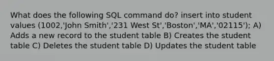 What does the following SQL command do? insert into student values (1002,'John Smith','231 West St','Boston','MA','02115'); A) Adds a new record to the student table B) Creates the student table C) Deletes the student table D) Updates the student table