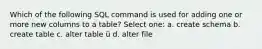 Which of the following SQL command is used for adding one or more new columns to a table? Select one: a. create schema b. create table c. alter table ü d. alter file