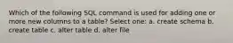 Which of the following SQL command is used for adding one or more new columns to a table? Select one: a. create schema b. create table c. alter table d. alter file