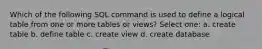 Which of the following SQL command is used to define a logical table from one or more tables or views? Select one: a. create table b. define table c. create view d. create database