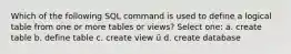 Which of the following SQL command is used to define a logical table from one or more tables or views? Select one: a. create table b. define table c. create view ü d. create database