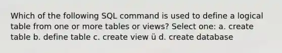 Which of the following SQL command is used to define a logical table from one or more tables or views? Select one: a. create table b. define table c. create view ü d. create database