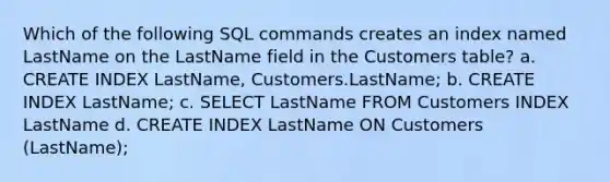 Which of the following SQL commands creates an index named LastName on the LastName field in the Customers table? a. CREATE INDEX LastName, Customers.LastName; b. CREATE INDEX LastName; c. SELECT LastName FROM Customers INDEX LastName d. CREATE INDEX LastName ON Customers (LastName);