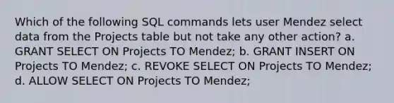 Which of the following SQL commands lets user Mendez select data from the Projects table but not take any other action? a. GRANT SELECT ON Projects TO Mendez; b. GRANT INSERT ON Projects TO Mendez; c. REVOKE SELECT ON Projects TO Mendez; d. ALLOW SELECT ON Projects TO Mendez;