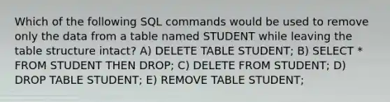 Which of the following SQL commands would be used to remove only the data from a table named STUDENT while leaving the table structure intact? A) DELETE TABLE STUDENT; B) SELECT * FROM STUDENT THEN DROP; C) DELETE FROM STUDENT; D) DROP TABLE STUDENT; E) REMOVE TABLE STUDENT;