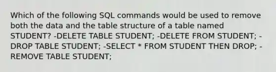 Which of the following SQL commands would be used to remove both the data and the table structure of a table named STUDENT? -DELETE TABLE STUDENT; -DELETE FROM STUDENT; -DROP TABLE STUDENT; -SELECT * FROM STUDENT THEN DROP; -REMOVE TABLE STUDENT;