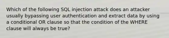 Which of the following SQL injection attack does an attacker usually bypassing user authentication and extract data by using a conditional OR clause so that the condition of the WHERE clause will always be true?