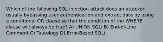 Which of the following SQL injection attack does an attacker usually bypassing user authentication and extract data by using a conditional OR clause so that the condition of the WHERE clause will always be true? A) UNION SQLi B) End-of-Line Comment C) Tautology D) Error-Based SQLi