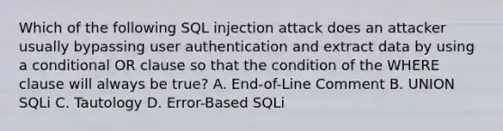 Which of the following SQL injection attack does an attacker usually bypassing user authentication and extract data by using a conditional OR clause so that the condition of the WHERE clause will always be true? A. End-of-Line Comment B. UNION SQLi C. Tautology D. Error-Based SQLi