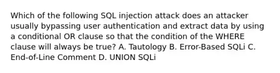 Which of the following SQL injection attack does an attacker usually bypassing user authentication and extract data by using a conditional OR clause so that the condition of the WHERE clause will always be true? A. Tautology B. Error-Based SQLi C. End-of-Line Comment D. UNION SQLi