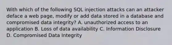 With which of the following SQL injection attacks can an attacker deface a web page, modify or add data stored in a database and compromised data integrity? A. unauthorized access to an application B. Loss of data availability C. Information Disclosure D. Compromised Data Integrity