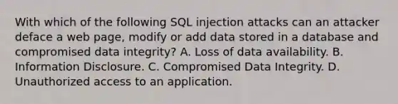 With which of the following SQL injection attacks can an attacker deface a web page, modify or add data stored in a database and compromised data integrity? A. Loss of data availability. B. Information Disclosure. C. Compromised Data Integrity. D. Unauthorized access to an application.