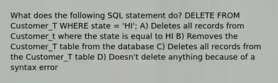 What does the following SQL statement do? DELETE FROM Customer_T WHERE state = 'HI'; A) Deletes all records from Customer_t where the state is equal to HI B) Removes the Customer_T table from the database C) Deletes all records from the Customer_T table D) Doesn't delete anything because of a syntax error